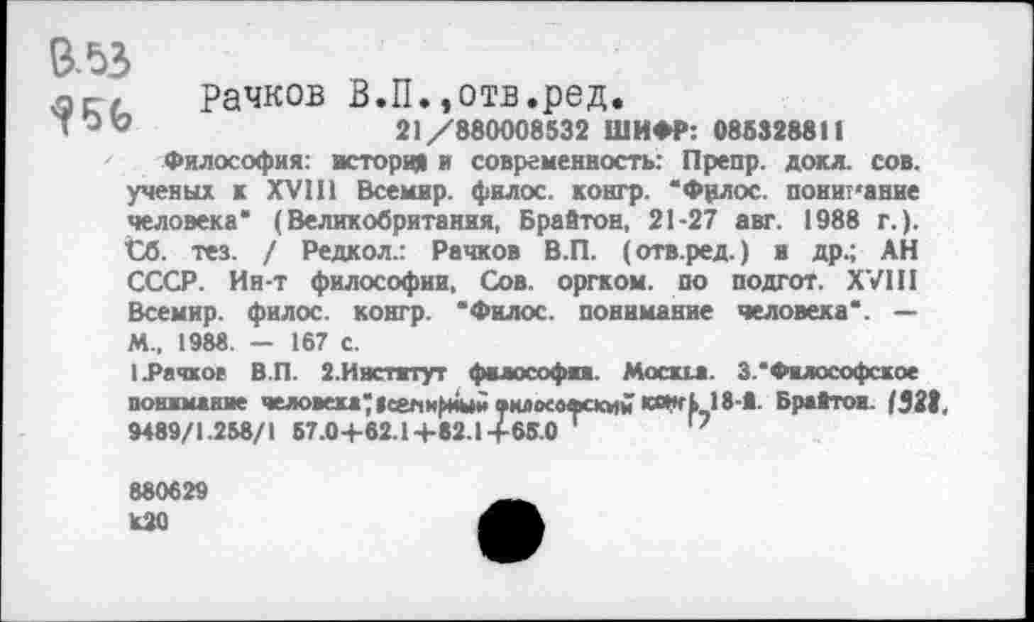 ﻿В-53
лг/ Рачков В.П.,отв.ред.
21/880008532 ШИФР: 086328811
Философия: история и современность: Препр. докл. сов. ученых к XVIII Всемир. филос. контр. “Фрлос. понимание человека* (Великобритания, Брайтон, 21-27 авт. 1988 г.). £б. тез. / Редкол.: Рачков В.П. (отв.ред.) и др.; АН СССР. Ин-т философии. Сов. оргком. по подгот. XVIII Всемир. филос. контр. “Филос. понимание человека*. — М-. 1988. - 167 с.
{.Рачков В.П. 2.Институт философа. Москга. 3.*Философское понимание человека? | сем	»клосвфский «Ж 1,18-1. Брайтон. 1329.
9489/1.258/1 57.0+62.1 +«2.1+65.0 1	17
880629
К20